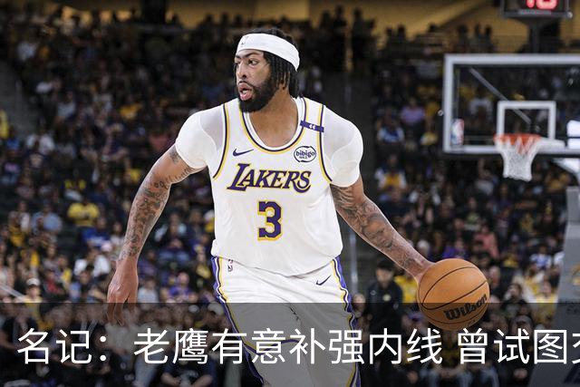 名记：老鹰有意补强内线 曾试图交易哈滕但如今后者已与雷霆续约