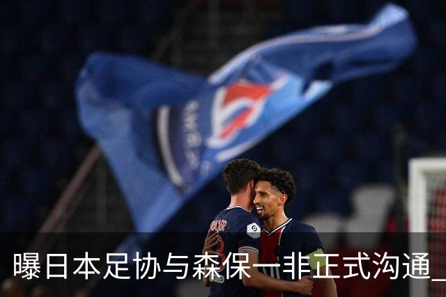 曝日本足协与森保一非正式沟通 只续约一年仅限亚洲杯