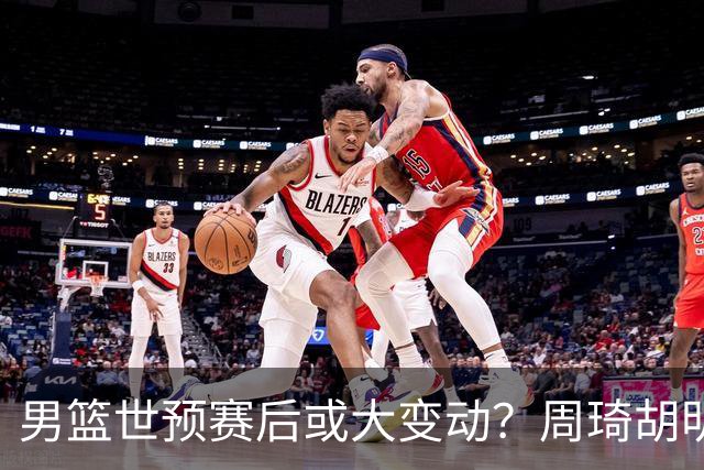 男篮世预赛后或大变动？周琦胡明轩回归：郭士强还会带高诗岩吗？