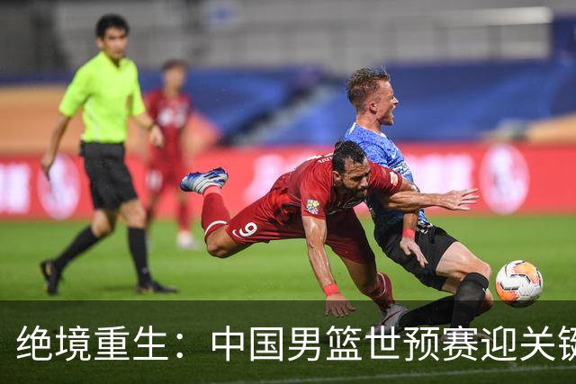 绝境重生：中国男篮世预赛迎关键第二阶段 拼搏定能破局